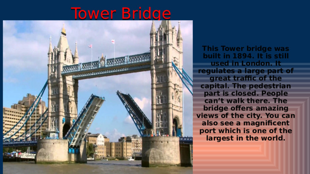 Tower Bridge This Tower bridge was built in 1894. It is still used in London. It regulates a large part of great traffic of the capital. The pedestrian part is closed. People can’t walk there. The bridge offers amazing views of the city. You can also see a magnificent port which is one of the largest in the world. 