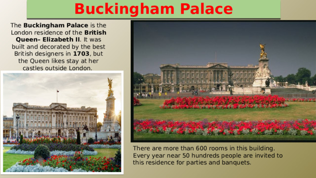 Buckingham Palace The Buckingham Palace is the London residence of the British Queen– Elizabeth II . It was built and decorated by the best British designers in 1703 , but the Queen likes stay at her castles outside London. There are more than 600 rooms in this building. Every year near 50 hundreds people are invited to this residence for parties and banquets. 