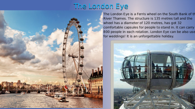 The London Eye The London Eye is a Ferris wheel on the South Bank of the River Thames. The structure is 135 metres tall and the wheel has a diameter of 120 metres, has got 32 comfortable capsules for people to stand in. It can carry 800 people in each rotation. London Eye can be also used for weddings! It is an unforgettable holiday. 