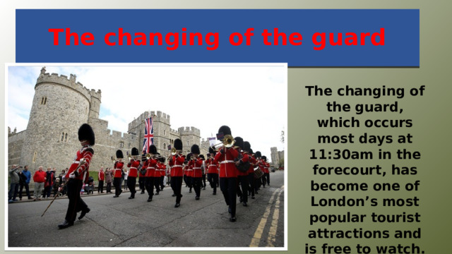 The changing of the guard The changing of the guard, which occurs most days at 11:30am in the forecourt, has become one of London’s most popular tourist attractions and is free to watch. 