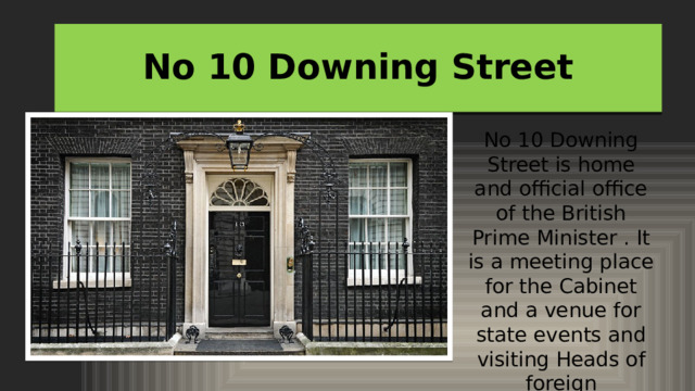 No 10 Downing Street No 10 Downing Street is home and official office of the British Prime Minister . It is a meeting place for the Cabinet and a venue for state events and visiting Heads of foreign Governments. 
