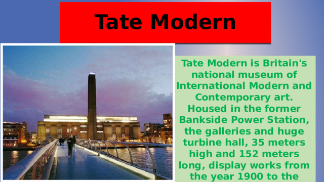Tate Modern Tate Modern is Britain's national museum of International Modern and Contemporary art. Housed in the former Bankside Power Station, the galleries and huge turbine hall, 35 meters high and 152 meters long, display works from the year 1900 to the present day. It is the most visited modern art gallery in the world. 
