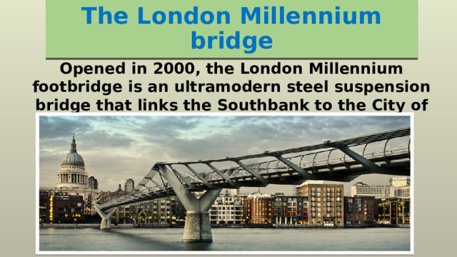 The London Millennium bridge Opened in 2000, the London Millennium footbridge is an ultramodern steel suspension bridge that links the Southbank to the City of London. 