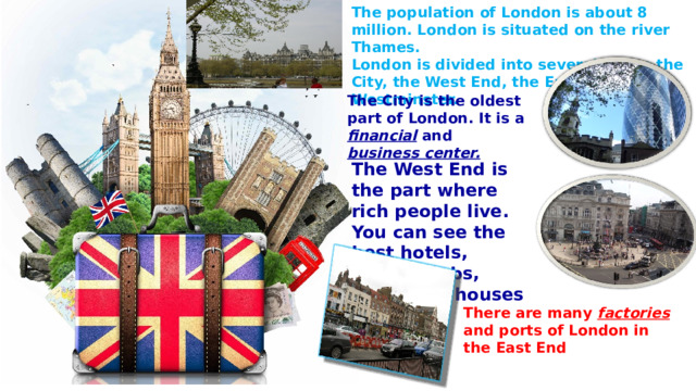The population of London is about 8 million. London is situated on the river Thames. London is divided into several parts: the City, the West End, the East End and Westminster.  The City is the oldest part of London. It is a financial and business center. The West End is the part where rich people live. You can see the best hotels, shops, clubs, parks and  houses here.  There are many factories and ports of London in the East End 