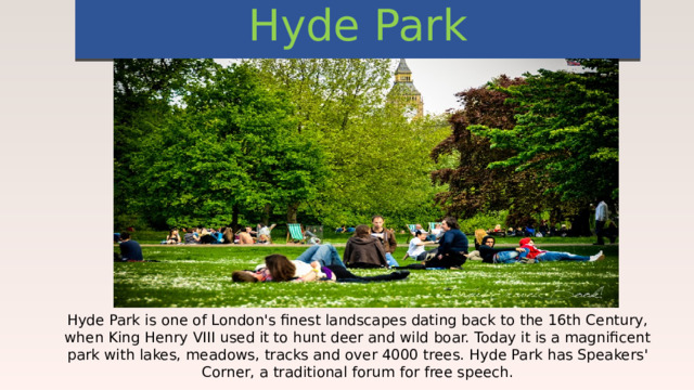 Hyde Park Hyde Park is one of London's finest landscapes dating back to the 16th Century, when King Henry VIII used it to hunt deer and wild boar. Today it is a magnificent park with lakes, meadows, tracks and over 4000 trees. Hyde Park has Speakers' Corner, a traditional forum for free speech. 