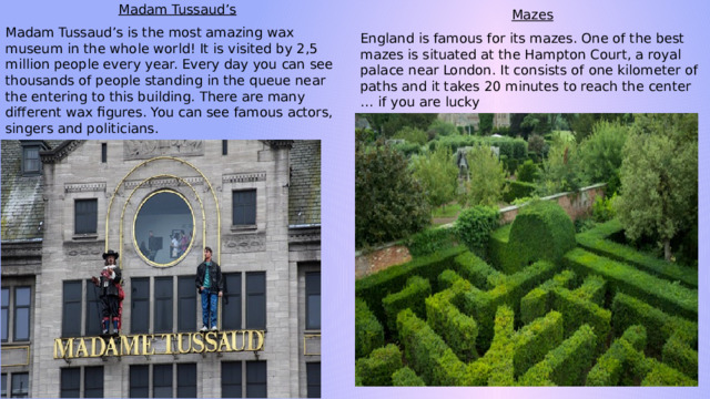 Madam Tussaud’s Madam Tussaud’s is the most amazing wax museum in the whole world! It is visited by 2,5 million people every year. Every day you can see thousands of people standing in the queue near the entering to this building. There are many different wax figures. You can see famous actors, singers and politicians. Mazes England is famous for its mazes. One of the best mazes is situated at the Hampton Court, a royal palace near London. It consists of one kilometer of paths and it takes 20 minutes to reach the center … if you are lucky 