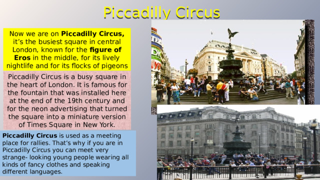 Piccadilly Circus Now we are on Piccadilly Circus, it’s the busiest square in central London, known for the figure of Eros in the middle, for its lively nightlife and for its flocks of pigeons  Piccadilly Circus is a busy square in the heart of London. It is famous for the fountain that was installed here at the end of the 19th century and for the neon advertising that turned the square into a miniature version of Times Square in New York. Piccadilly Circus  is used as a meeting place for rallies. That’s why if you are in Piccadilly Circus you can meet very strange- looking young people wearing all kinds of fancy clothes and speaking different languages. 