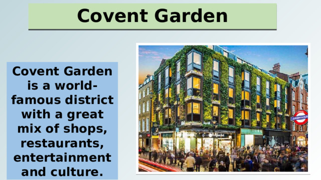Covent Garden Covent Garden is a world-famous district with a great mix of shops, restaurants, entertainment and culture. 