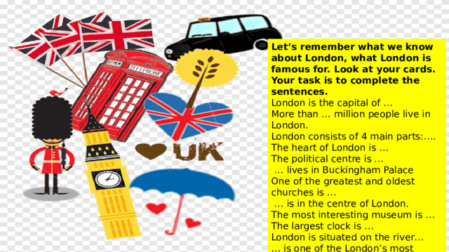 Let’s remember what we know about London, what London is famous for. Look at your cards. Your task is to complete the sentences. London is the capital of … More than … million people live in London. London consists of 4 main parts: …. The heart of London is … The political centre is …  … lives in Buckingham Palace One of the greatest and oldest churches is …  … is in the centre of London. The most interesting museum is … The largest clock is … London is situated on the river… … is one of the London’s most famous bridge . 