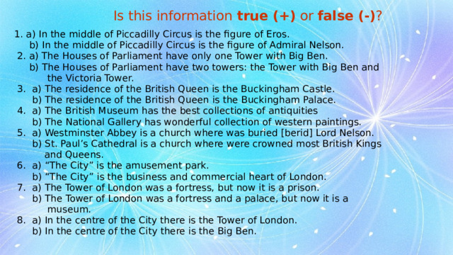 Is this information true (+) or false (-) ?  1. a) In the middle of Piccadilly Circus is the figure of Eros.  b) In the middle of Piccadilly Circus is the figure of Admiral Nelson.  2. a) The Houses of Parliament have only one Tower with Big Ben.  b) The Houses of Parliament have two towers: the Tower with Big Ben and  the Victoria Tower.  3. a) The residence of the British Queen is the Buckingham Castle.  b) The residence of the British Queen is the Buckingham Palace.  4. a) The British Museum has the best collections of antiquities  b) The National Gallery has wonderful collection of western paintings.  5. a) Westminster Abbey is a church where was buried [berid] Lord Nelson.  b) St. Paul’s Cathedral is a church where were crowned most British Kings  and Queens.  6. a) “The City” is the amusement park.  b) “The City” is the business and commercial heart of London.  7. a) The Tower of London was a fortress, but now it is a prison.  b) The Tower of London was a fortress and a palace, but now it is a  museum.  8. a) In the centre of the City there is the Tower of London.  b) In the centre of the City there is the Big Ben. 