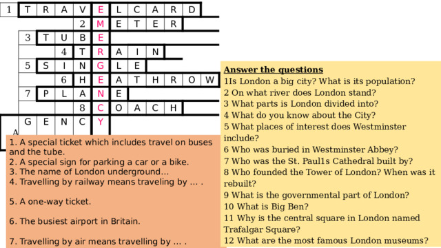 1 T R A 3 V T 5 2 E U S B M L 4 I C T E 7 E N A 6 P T R  A R E L G H G A R E E A D I L E 8 N N A N T C E C H Y O R A C O H W Answer the questions 1Is London a big city? What is its population? 2 On what river does London stand? 3 What parts is London divided into? 4 What do you know about the City? 5 What places of interest does Westminster include? 6 Who was buried in Westminster Abbey? 7 Who was the St. Paul1s Cathedral built by? 8 Who founded the Tower of London? When was it rebuilt? 9 What is the governmental part of London? 10 What is Big Ben? 11 Why is the central square in London named Trafalgar Square? 12 What are the most famous London museums? 1. A special ticket which includes travel on buses and the tube. 2. A special sign for parking a car or a bike. 3. The name of London underground… 4. Travelling by railway means traveling by … . 5. A one-way ticket. 6. The busiest airport in Britain. 7. Travelling by air means travelling by … . 8. The name of a tourist bus. 9. A place where you can buy “package” holidays 