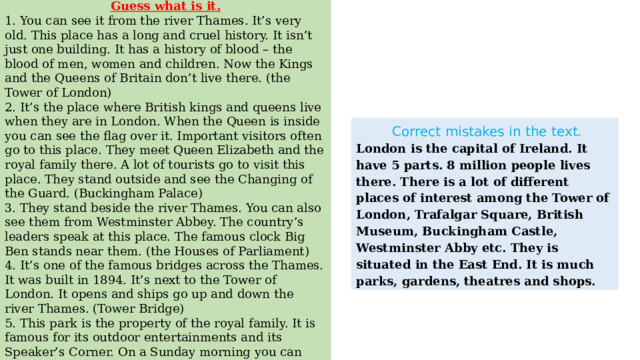 Guess what is it. 1. You can see it from the river Thames. It’s very old. This place has a long and cruel history. It isn’t just one building. It has a history of blood – the blood of men, women and children. Now the Kings and the Queens of Britain don’t live there. (the Tower of London) 2. It’s the place where British kings and queens live when they are in London. When the Queen is inside you can see the flag over it. Important visitors often go to this place. They meet Queen Elizabeth and the royal family there. A lot of tourists go to visit this place. They stand outside and see the Changing of the Guard. (Buckingham Palace) 3. They stand beside the river Thames. You can also see them from Westminster Abbey. The country’s leaders speak at this place. The famous clock Big Ben stands near them. (the Houses of Parliament) 4. It’s one of the famous bridges across the Thames. It was built in 1894. It’s next to the Tower of London. It opens and ships go up and down the river Thames. (Tower Bridge) 5. This park is the property of the royal family. It is famous for its outdoor entertainments and its Speaker’s Corner. On a Sunday morning you can make a speech about something you believe to be very important. (Hyde Park) 6. It’s a place where different meetings take place. In the middle of this square there is Nelson Column. (Trafalgar Square)  Correct mistakes in the text. London is the capital of Ireland. It have 5 parts. 8 million people lives there. There is a lot of different places of interest among the Tower of London, Trafalgar Square, British Museum, Buckingham Castle, Westminster Abby etc. They is situated in the East End. It is much parks, gardens, theatres and shops. 