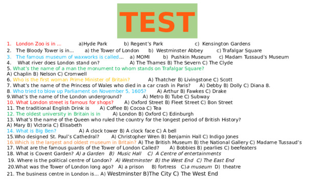 TEST London Zoo is in … a)Hyde Park b) Regent’s Park c) Kensington Gardens The Bloody Tower is in… a) the Tower of London b) Westminster Abbey c) Trafalgar Square The famous museum of waxworks is called … a) MOMI b) Pushkin Museum c) Madam Tussaud’s Museum  What river does London stand on? A) The Thames B) The Severn C) The Clyde 5. What’s the name of a man the monument to whom stands on Trafalgar Square? A) Chaplin B) Nelson C) Cromwell 6. Who is the first woman Prime Minister of Britain? A) Thatcher B) Livingstone C) Scott 7. What’s the name of the Princess of Wales who died in a car crash in Paris? A) Debby B) Dolly C) Diana 8. 8 . Who tried to blow up Parliament on November 5, 1605? A) Arthur B) Fawkes C) Drake 9.What’s the name of the London underground? А) Metro B) Tube C) Subway 10. What London street is famous for shops? A) Oxford Street B) Fleet Street C) Bon Street 11. The traditional English Drink is A) Coffee B) Cocoa C) Tea 12. The oldest university in Britain is in A) London B) Oxford C) Edinburgh 13. What’s the name of the Queen who ruled the country for the longest period of British History? A) Mary B) Victoria C) Elisabeth 14. What is Big Ben? A) A clock tower B) A clock face C) A bell 15.Who designed St. Paul’s Cathedral? A) Christopher Wren B) Benjamin Hall C) Indigo Jones 16.Which is the largest and oldest museum in Britain? A) The British Museum B) the National Gallery C) Madame Tussaud’s 17. What are the famous guards of the Tower of London Called? A) Bobbies B) pearlies C) beefeaters 18. What is Covent Garden? A) a Garden B) Music Hall C) A Centre of entertainments  19. Where is the political centre of London? A) Westminster B) the West End C) The East End 20.What was the Tower of London long ago? A) a prison B) fortress C) a museum D) theatre 21. The business centre in London is… A) Westminster B)The City C) The West End 
