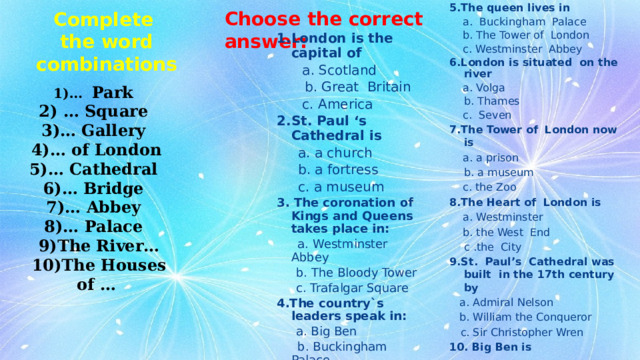 5.The queen lives in   a. Buckingham Palace  b. The Tower of London  c. Westminster Abbey 6.London is situated on the river  a. Volga  b. Thames  c. Seven 7.The Tower of London  now is  a. a prison  b. a museum  c. the Zoo 8.The Heart of London is   a. Westminster  b. the West End  с .the City 9.St. Paul’s Cathedral was built in the 17th century by  a. Admiral Nelson  b. William the Conqueror  c. Sir Christopher Wren 10. Big Ben is   a. a bell  b. the clock  c. a tower Choose the correct answer: Complete the word combinations 1.London is the capital of   a. Scotland  b. Great Britain  c. America 2.St. Paul ‘s Cathedral is   a. a church  b. a fortress  c. a museum 3. The coronation of Kings and Queens takes place in:  a. Westminster Abbey  b. The Bloody Tower  c. Trafalgar Square 4.The country`s leaders speak in:  a. Big Ben  b. Buckingham Palace  c. The Houses of Parliament 1)… Park 2) … Square 3)… Gallery 4)… of London   5)… Cathedral 6)… Bridge   7)… Abbey   8)… Palace   9)The River… 10)The Houses of …  