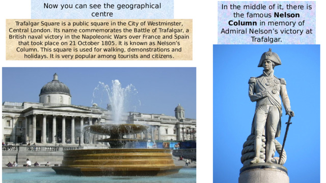 Now you can see the geographical centre  of London Trafalgar Square In the middle of it , there is the famous Nelson Column in memory of Admiral Nelson’s victory at Trafalgar. Trafalgar Square is a public square in the City of Westminster, Central London. Its name commemorates the Battle of Trafalgar, a British naval victory in the Napoleonic Wars over France and Spain that took place on 21 October 1805. It is known as Nelson’s Column. This square is used for walking, demonstrations and holidays. It is very popular among tourists and citizens. 