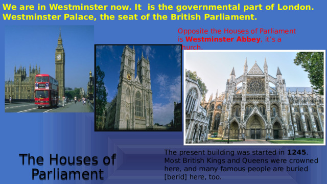 We are in Westminster now. It is the governmental part of London. Westminster Palace, the seat of the British Parliament.  Opposite the Houses of Parliament is Westminster Abbey , it’s a church. The present building was started in 1245 . Most British Kings and Queens were crowned here, and many famous people are buried [berid] here, too. The Houses of Parliament 