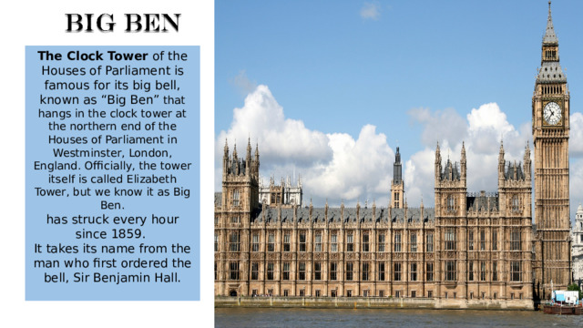 The Clock Tower of the Houses of Parliament is famous for its big bell, known as “Big Ben” that hangs in the clock tower at the northern end of the Houses of Parliament in Westminster, London, England. Officially, the tower itself is called Elizabeth Tower, but we know it as Big Ben. has struck every hour since 1859. It takes its name from the man who first ordered the bell, Sir Benjamin Hall. 