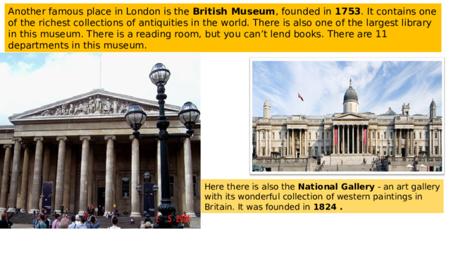Another famous place in London is the British Museum , founded in 1753 . It contains one of the richest collections of antiquities in the world. There is also one of the largest library in this museum. There is a reading room, but you can’t lend books. There are 11 departments in this museum. Here there is also the National Gallery - an art gallery with its wonderful collection of western paintings in Britain. It was founded in 1824 . 