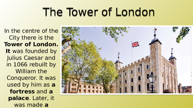 The Tower of London In the centre of the City there is the Tower of London. It was founded by Julius Caesar and in 1066 rebuilt by William the Conqueror. It was used by him as a  fortress and a palace . Later, it was made a prison . At last it was transformed into a tourist attraction, a museum . Now it contains no prisoners, it has the Crown treasures and legends. 