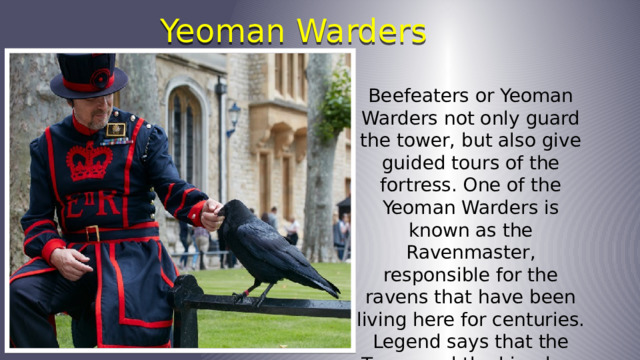 Yeoman Warders Beefeaters or Yeoman Warders not only guard the tower, but also give guided tours of the fortress. One of the Yeoman Warders is known as the Ravenmaster, responsible for the ravens that have been living here for centuries. Legend says that the Tower and the kingdom will fall if the ravens leave. 
