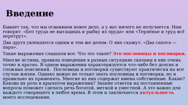 Введение Бывает так, что мы осваиваем новое дело, а у нас ничего не получается. Нам говорят: «Без труда не вытащишь и рыбку из пруда» или «Терпенье и труд всё перетрут». Два друга увлекаются одним и тем же делом. О них скажут: «Два сапога — пара». Такие выражения слышали все. Что это такое? Это пословицы и поговорки. Многие истины, правила поведения в разных ситуациях сказаны в них очень точно и кратко. В одном выражении характеризуется что-либо без долгих и сложных пояснений. Пословицы и поговорки существуют практически на все случаи жизни. Однако важно не только знать пословицы и поговорки, но и правильно их применять. Многие из них содержат имена собственные. Какие? Какова их роль в крылатом выражении? Знание ответов на поставленные вопросы поможет сделать речь богатой, меткой и уместной. А это важно для каждого говорящего в любое время. В этом и заключается актуальность моего исследования. 