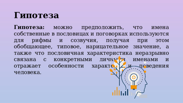 Гипотеза Гипотеза: можно предположить, что имена собственные в пословицах и поговорках используются для рифмы и созвучия, получая при этом обобщающее, типовое, нарицательное значение, а также что пословичная характеристика неразрывно связана с конкретными личными именами и отражает особенности характера и поведения человека. 