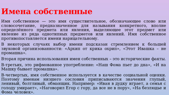 Имена собственные Имя собственное — это имя существительное, обозначающее слово или словосочетание, предназначенное для называния конкретного, вполне определённого предмета или явления, выделяющее этот предмет или явление из ряда однотипных предметов или явлений. Имя собственное противопоставляется имени нарицательному. В некоторых случаях выбор имени подсказан стремлением к большей звуковой организованности: «Архип от крика охрип», «Этот Ивашка – не промашка». Вторая причина использования имен собственных – это исторические факты. В-третьих, это рифмованное употребление: «Наш Фома пьет до дна», «И на Машку бывает промашка». В-четвертых, имя собственное используется в качестве социальной оценки. Поэтому именам низшего сословия приписываются значения глупый, ленивый, болтливый, обманщик. Например: «Иван в дудку играет, а семья с голоду умирает», «Наговорил Егор с гору, да все не в пору», «На безлюдье и Фома человек». 