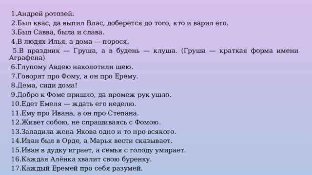  1.Андрей ротозей.  2.Был квас, да выпил Влас, доберется до того, кто и варил его.  3.Был Савва, была и слава.  4.В людях Илья, а дома — порося.  5.В праздник — Груша, а в будень — клуша. (Груша — краткая форма имени Аграфена)  6.Глупому Авдею наколотили шею.  7.Говорят про Фому, а он про Ерему.  8.Дема, сиди дома!  9.Добро к Фоме пришло, да промеж рук ушло.  10.Едет Емеля — ждать его неделю.  11.Ему про Ивана, а он про Степана.  12.Живет собою, не спрашиваясь с Фомою.  13.Заладила жена Якова одно и то про всякого.  14.Иван был в Орде, а Марья вести сказывает.  15.Иван в дудку играет, а семья с голоду умирает.  16.Каждая Алёнка хвалит свою буренку.  17.Каждый Еремей про себя разумей. 