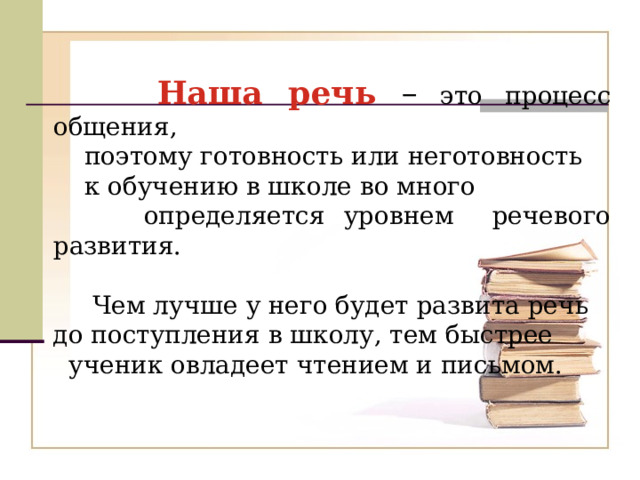  Наша речь – это процесс общения,  поэтому готовность или неготовность  к обучению в школе во много  определяется уровнем речевого развития.  Чем лучше у него будет развита речь  до поступления в школу, тем быстрее  ученик овладеет чтением и письмом. 