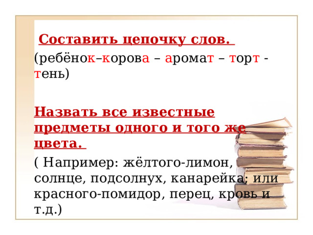  Составить цепочку слов. (ребёно к – к оров а – а рома т – т ор т - т ень)  Назвать все известные предметы одного и того же цвета.  ( Например: жёлтого-лимон, солнце, подсолнух, канарейка; или красного-помидор, перец, кровь и т.д.) 