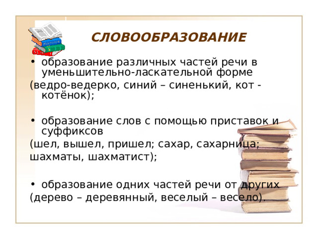 СЛОВООБРАЗОВАНИЕ образование различных частей речи в уменьшительно-ласкательной форме (ведро-ведерко, синий – синенький, кот - котёнок); образование слов с помощью приставок и суффиксов (шел, вышел, пришел; сахар, сахарница; шахматы, шахматист); образование одних частей речи от других (дерево – деревянный, веселый – весело). 