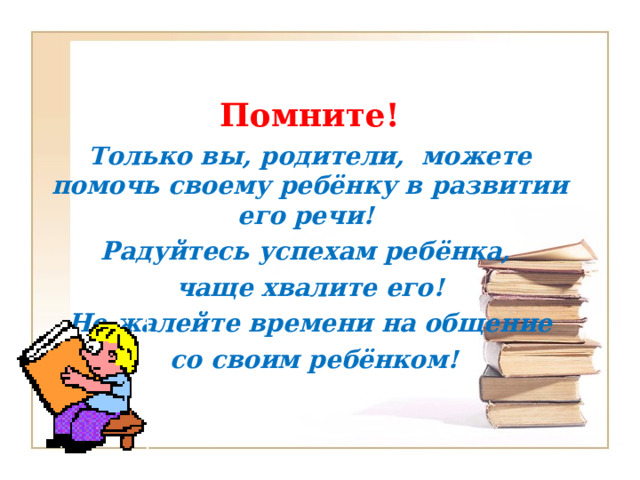 Помните! Только вы, родители, можете помочь своему ребёнку в развитии его речи! Радуйтесь успехам ребёнка, чаще хвалите его! Не жалейте времени на общение  со своим ребёнком!  