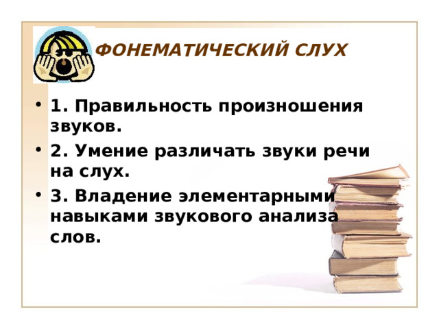 ФОНЕМАТИЧЕСКИЙ СЛУХ  1. Правильность произношения звуков. 2. Умение различать звуки речи на слух. 3. Владение элементарными навыками звукового анализа слов.  