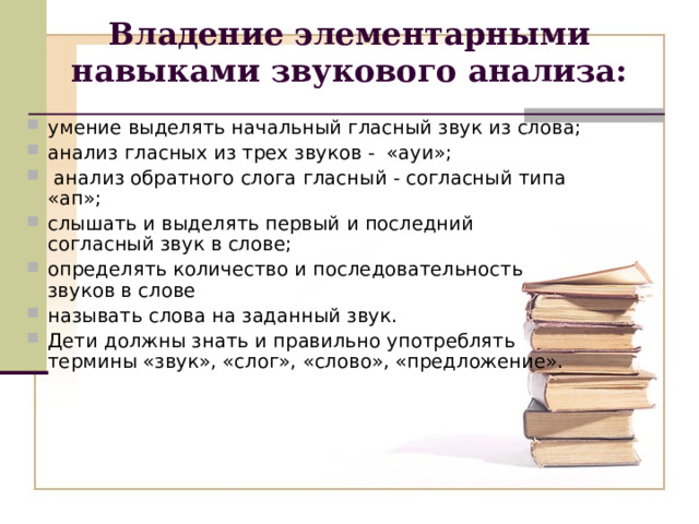 Владение элементарными навыками звукового анализа: умение выделять начальный гласный звук из слова; анализ гласных из трех звуков - «ауи»;  анализ обратного слога гласный - согласный типа «ап»; слышать и выделять первый и последний согласный звук в слове; определять количество и последовательность звуков в слове называть слова на заданный звук. Дети должны знать и правильно употреблять термины «звук», «слог», «слово», «предложение». 