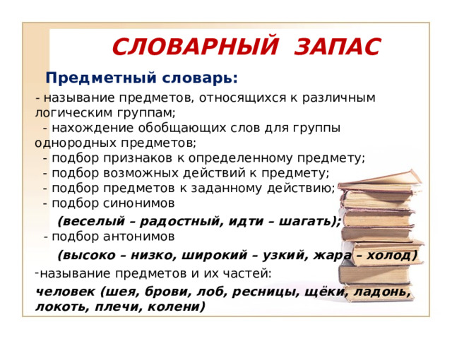 СЛОВАРНЫЙ ЗАПАС    Предметный словарь: - называние предметов, относящихся к различным логическим группам;    - нахождение обобщающих слов для группы однородных предметов;    - подбор признаков к определенному предмету;    - подбор возможных действий к предмету;    - подбор предметов к заданному действию;    - подбор синонимов  (веселый – радостный, идти – шагать);    - подбор антонимов  (высоко – низко, широкий – узкий, жара – холод) называние предметов и их частей: человек (шея, брови, лоб, ресницы, щёки, ладонь, локоть, плечи, колени)  