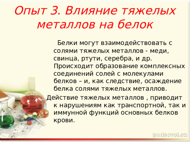 Опыт 3. Влияние тяжелых металлов на белок    Белки могут взаимодействовать с солями тяжелых металлов - меди, свинца, ртути, серебра, и др. Происходит образование комплексных соединений солей с молекулами белков – и, как следствие, осаждение белка солями тяжелых металлов. Действие тяжелых металлов , приводит к нарушениям как транспортной, так и иммунной функций основных белков крови. 