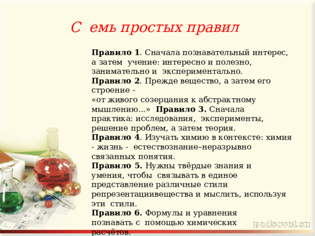 С  емь простых  правил Правило 1 . Сначала познавательный интерес, а затем учение: интересно и полезно, занимательно и экспериментально. Правило 2 . Прежде вещество, а затем его строение  - «от живого созерцания к абстрактному мышлению...» Правило 3. Сначала практика: исследования, эксперименты, решение проблем, а затем  теория. Правило 4 . Изучать химию в контексте: химия - жизнь - естествознание–неразрывно связанных  понятия. Правило 5. Нужны твёрдые знания и умения, чтобы связывать в единое представление различные стили репрезентации  вещества и мыслить, используя эти стили. Правило 6. Формулы и уравнения познавать с помощью химических  расчётов. Правило 7. Создавать ситуацию успеха  в интегрированной познавательной  деятельности. 