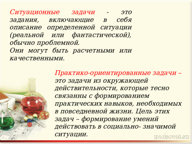  Ситуационные задачи - это задания, включающие в себя описание определенной ситуации (реальной или фантастической), обычно проблемной. Они могут быть расчетными или качественными. Практико-ориентированные задачи – это задачи из окружающей действительности, которые тесно связанны с формированием практических навыков, необходимых в повседневной жизни. Цель этих задач – формирование умений действовать в социально- значимой ситуации. 