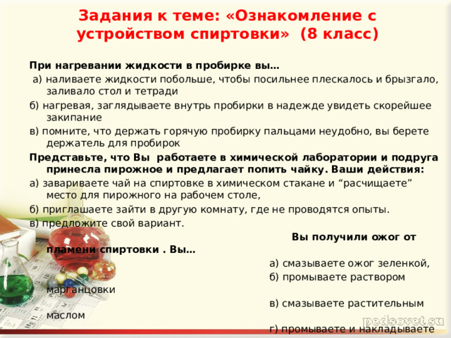 Задания к теме: «Ознакомление с устройством спиртовки» (8 класс)   При нагревании жидкости в пробирке вы…  а) наливаете жидкости побольше, чтобы посильнее плескалось и брызгало, заливало стол и тетради б) нагревая, заглядываете внутрь пробирки в надежде увидеть скорейшее закипание в) помните, что держать горячую пробирку пальцами неудобно, вы берете держатель для пробирок Представьте, что Вы работаете в химической лаборатории и подруга принесла пирожное и предлагает попить чайку. Ваши действия: а) завариваете чай на спиртовке в химическом стакане и “расчищаете” место для пирожного на рабочем столе, б) приглашаете зайти в другую комнату, где не проводятся опыты. в) предложите свой вариант.  Вы получили ожог от пламени спиртовки . Вы…  а) смазываете ожог зеленкой,  б) промываете раствором марганцовки  в) смазываете растительным маслом  г) промываете и накладываете стерильную повязку. 