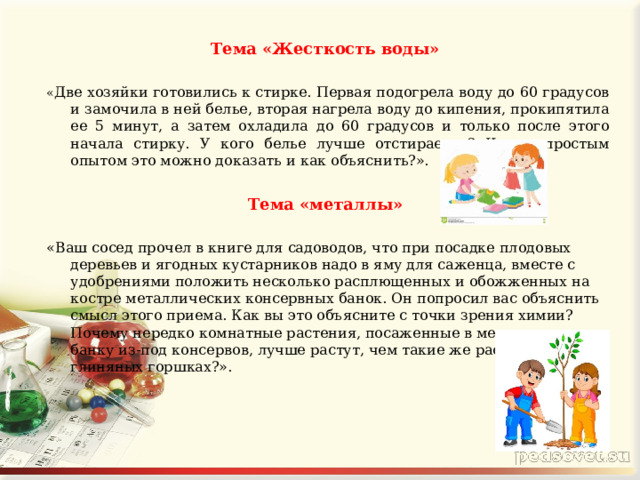 Тема «Жесткость воды»  « Две хозяйки готовились к стирке. Первая подогрела воду до 60 градусов и замочила в ней белье, вторая нагрела воду до кипения, прокипятила ее 5 минут, а затем охладила до 60 градусов и только после этого начала стирку. У кого белье лучше отстирается? Каким простым опытом это можно доказать и как объяснить?».  Тема «металлы»  «Ваш сосед прочел в книге для садоводов, что при посадке плодовых деревьев и ягодных кустарников надо в яму для саженца, вместе с удобрениями положить несколько расплющенных и обожженных на костре металлических консервных банок. Он попросил вас объяснить смысл этого приема. Как вы это объясните с точки зрения химии? Почему нередко комнатные растения, посаженные в металлическую банку из-под консервов, лучше растут, чем такие же растения в глиняных горшках?». 