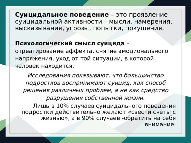 Суицидальное поведение – это проявление суицидальной активности – мысли, намерения, высказывания, угрозы, попытки, покушения. Психологический смысл суицида – отреагирование аффекта, снятие эмоционального напряжения, уход от той ситуации, в которой человек находится. Исследования показывают, что большинство подростков воспринимают суицид, как способ решения различных проблем, а не как средство разрушения собственной жизни. Лишь в 10% случаев суицидального поведения подростки действительно желают «свести счеты с жизнью», а в 90% случаев -обратить на себя внимание. 