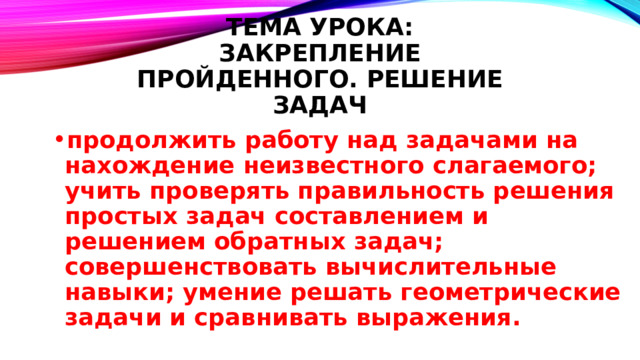 Тема урока:  Закрепление пройденного. Решение задач продолжить работу над задачами на нахождение неизвестного слагаемого; учить проверять правильность решения простых задач составлением и решением обратных задач; совершенствовать вычислительные навыки; умение решать геометрические задачи и сравнивать выражения. 