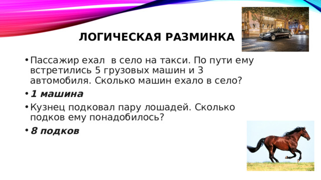 Логическая разминка Пассажир ехал в село на такси. По пути ему встретились 5 грузовых машин и 3 автомобиля. Сколько машин ехало в село? 1 машина Кузнец подковал пару лошадей. Сколько подков ему понадобилось? 8 подков 