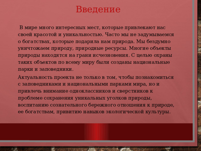 Введение  В мире много интересных мест, которые привлекают нас своей красотой и уникальностью. Часто мы не задумываемся о богатствах, которые подарила нам природа. Мы бездумно уничтожаем природу, природные ресурсы. Многие объекты природы находятся на грани исчезновения. С целью охраны таких объектов по всему миру были созданы национальные парки и заповедники. Актуальность проекта не только в том, чтобы познакомиться с заповедниками и национальными парками мира, но и привлечь внимание одноклассников и сверстников к проблеме сохранения уникальных уголков природы, воспитанию сознательного бережного отношения к природе, ее богатствам, привитию навыков экологической культуры. 