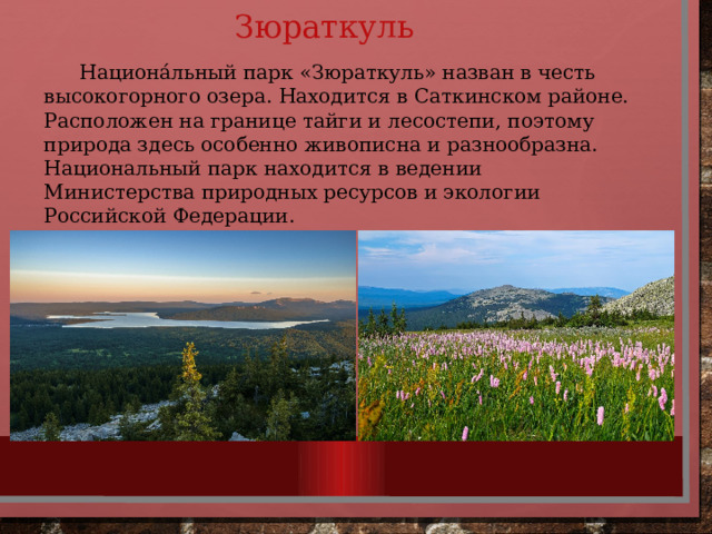 Зюраткуль  Национа́льный парк «Зюраткуль» назван в честь высокогорного озера. Находится в Саткинском районе. Расположен на границе тайги и лесостепи, поэтому природа здесь особенно живописна и разнообразна. Национальный парк находится в ведении Министерства природных ресурсов и экологии Российской Федерации. 