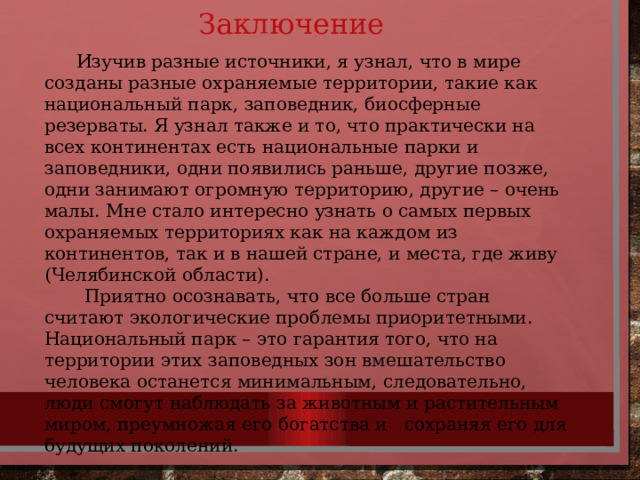 Заключение  Изучив разные источники, я узнал, что в мире созданы разные охраняемые территории, такие как национальный парк, заповедник, биосферные резерваты. Я узнал также и то, что практически на всех континентах есть национальные парки и заповедники, одни появились раньше, другие позже, одни занимают огромную территорию, другие – очень малы. Мне стало интересно узнать о самых первых охраняемых территориях как на каждом из континентов, так и в нашей стране, и места, где живу (Челябинской области).  Приятно осознавать, что все больше стран считают экологические проблемы приоритетными. Национальный парк – это гарантия того, что на территории этих заповедных зон вмешательство человека останется минимальным, следовательно, люди смогут наблюдать за животным и растительным миром, преумножая его богатства и сохраняя его для будущих поколений. 