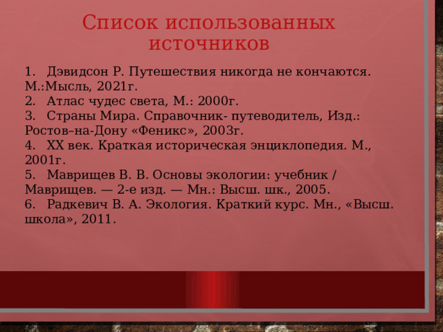 Список использованных источников 1.  Дэвидсон Р. Путешествия никогда не кончаются. М.:Мысль, 2021г.  2.  Атлас чудес света, М.: 2000г. 3.  Страны Мира. Справочник- путеводитель, Изд.: Ростов–на-Дону «Феникс», 2003г. 4.  ХХ век. Краткая историческая энциклопедия. М., 2001г. 5.  Маврищев В. В. Основы экологии: учебник / Маврищев. — 2-е изд. — Мн.: Высш. шк., 2005. 6.  Радкевич В. А. Экология. Краткий курс. Мн., «Высш. школа», 2011. 