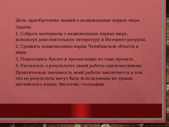 Цель: приобретение знаний о национальных парках мира. Задачи: 1. Собрать материалы о национальных парках мира, используя дополнительную литературу и Интернет-ресурсы. 2. Сравнить национальные парки Челябинской области и мира. 3. Подготовить буклет и презентацию по теме проекта. 4. Рассказать о результатах своей работы одноклассникам. Практическая значимость моей работы заключается в том, что ее результаты могут быть использованы на уроках английского языка, биологии, географии. 