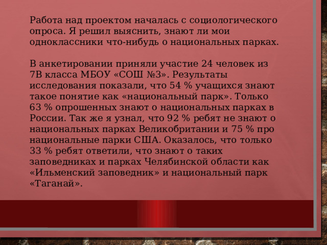 Работа над проектом началась с социологического опроса. Я решил выяснить, знают ли мои одноклассники что-нибудь о национальных парках. В анкетировании приняли участие 24 человек из 7В класса МБОУ «СОШ №3». Результаты исследования показали, что 54 % учащихся знают такое понятие как «национальный парк». Только 63 % опрошенных знают о национальных парках в России. Так же я узнал, что 92 % ребят не знают о национальных парках Великобритании и 75 % про национальные парки США. Оказалось, что только 33 % ребят ответили, что знают о таких заповедниках и парках Челябинской области как «Ильменский заповедник» и национальный парк «Таганай». 
