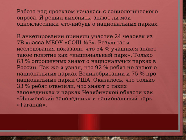 Работа над проектом началась с социологического опроса. Я решил выяснить, знают ли мои одноклассники что-нибудь о национальных парках. В анкетировании приняли участие 24 человек из 7В класса МБОУ «СОШ №3». Результаты исследования показали, что 54 % учащихся знают такое понятие как «национальный парк». Только 63 % опрошенных знают о национальных парках в России. Так же я узнал, что 92 % ребят не знают о национальных парках Великобритании и 75 % про национальные парки США. Оказалось, что только 33 % ребят ответили, что знают о таких заповедниках и парках Челябинской области как «Ильменский заповедник» и национальный парк «Таганай». 